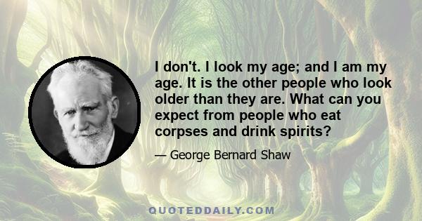 I don't. I look my age; and I am my age. It is the other people who look older than they are. What can you expect from people who eat corpses and drink spirits?