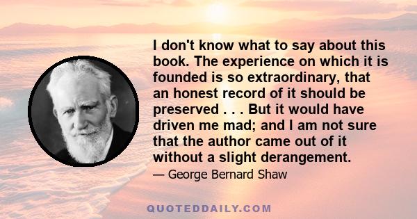 I don't know what to say about this book. The experience on which it is founded is so extraordinary, that an honest record of it should be preserved . . . But it would have driven me mad; and I am not sure that the