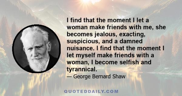 I find that the moment I let a woman make friends with me, she becomes jealous, exacting, suspicious, and a damned nuisance. I find that the moment I let myself make friends with a woman, I become selfish and tyrannical.