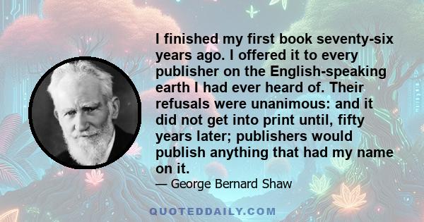 I finished my first book seventy-six years ago. I offered it to every publisher on the English-speaking earth I had ever heard of. Their refusals were unanimous: and it did not get into print until, fifty years later;