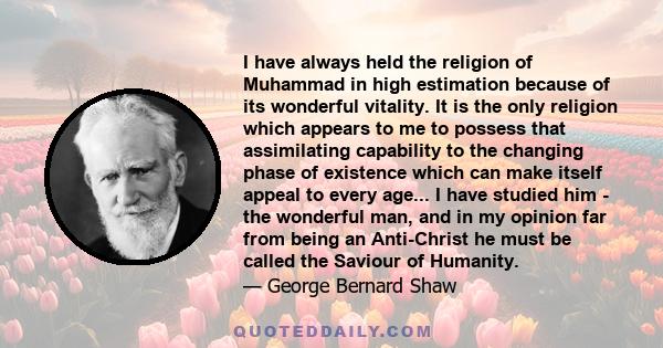 I have always held the religion of Muhammad in high estimation because of its wonderful vitality. It is the only religion which appears to me to possess that assimilating capability to the changing phase of existence