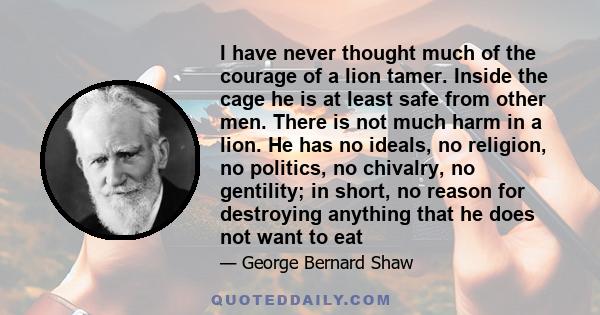 I have never thought much of the courage of a lion tamer. Inside the cage he is at least safe from other men. There is not much harm in a lion. He has no ideals, no religion, no politics, no chivalry, no gentility; in