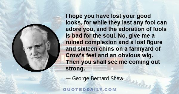 I hope you have lost your good looks, for while they last any fool can adore you, and the adoration of fools is bad for the soul. No, give me a ruined complexion and a lost figure and sixteen chins on a farmyard of