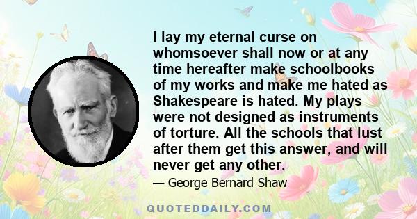 I lay my eternal curse on whomsoever shall now or at any time hereafter make schoolbooks of my works and make me hated as Shakespeare is hated. My plays were not designed as instruments of torture. All the schools that