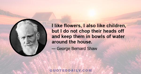 I like flowers, I also like children, but I do not chop their heads off and keep them in bowls of water around the house.