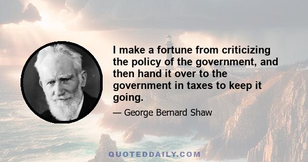 I make a fortune from criticizing the policy of the government, and then hand it over to the government in taxes to keep it going.