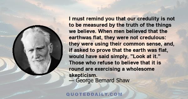 I must remind you that our credulity is not to be measured by the truth of the things we believe. When men believed that the earthwas flat, they were not credulous: they were using their common sense, and, if asked to