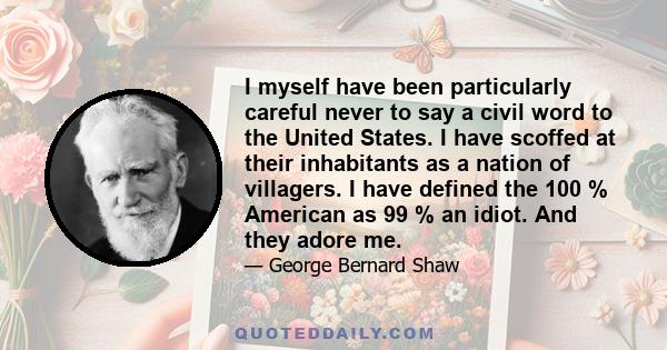 I myself have been particularly careful never to say a civil word to the United States. I have scoffed at their inhabitants as a nation of villagers. I have defined the 100 % American as 99 % an idiot. And they adore me.