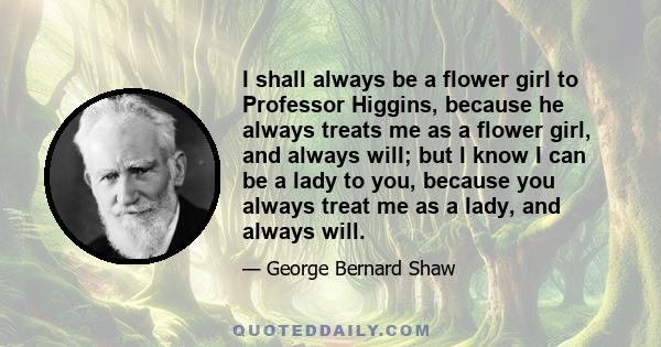 I shall always be a flower girl to Professor Higgins, because he always treats me as a flower girl, and always will; but I know I can be a lady to you, because you always treat me as a lady, and always will.