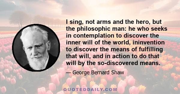 I sing, not arms and the hero, but the philosophic man: he who seeks in contemplation to discover the inner will of the world, ininvention to discover the means of fulfilling that will, and in action to do that will by