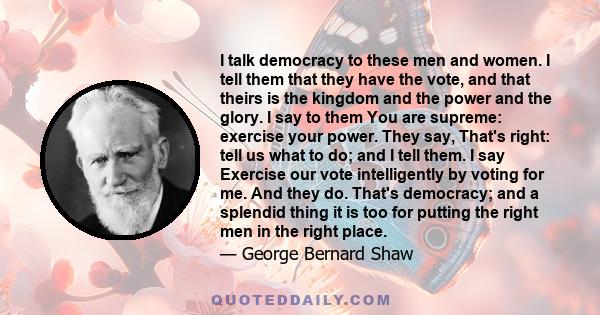 I talk democracy to these men and women. I tell them that they have the vote, and that theirs is the kingdom and the power and the glory. I say to them You are supreme: exercise your power. They say, That's right: tell