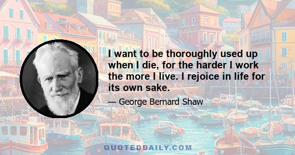 I want to be thoroughly used up when I die, for the harder I work the more I live. I rejoice in life for its own sake.