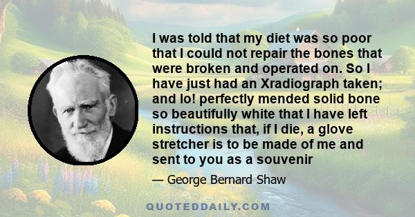 I was told that my diet was so poor that I could not repair the bones that were broken and operated on. So I have just had an Xradiograph taken; and lo! perfectly mended solid bone so beautifully white that I have left