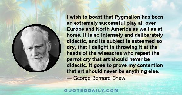 I wish to boast that Pygmalion has been an extremely successful play all over Europe and North America as well as at home. It is so intensely and deliberately didactic, and its subject is esteemed so dry, that I delight 