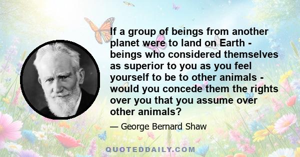 If a group of beings from another planet were to land on Earth - beings who considered themselves as superior to you as you feel yourself to be to other animals - would you concede them the rights over you that you