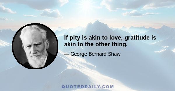 If pity is akin to love, gratitude is akin to the other thing.