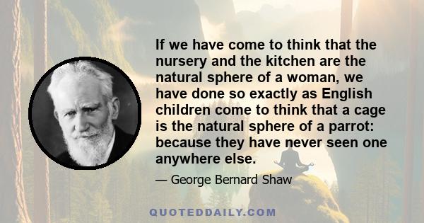 If we have come to think that the nursery and the kitchen are the natural sphere of a woman, we have done so exactly as English children come to think that a cage is the natural sphere of a parrot: because they have