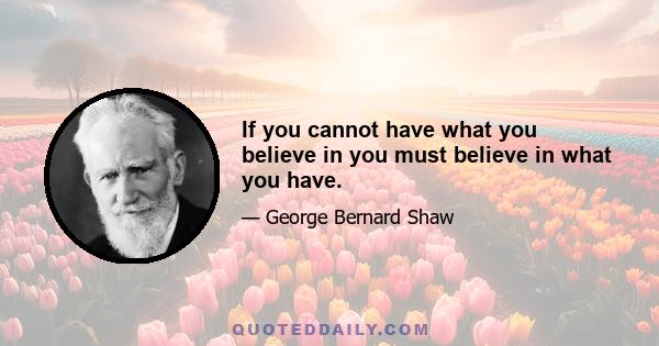 If you cannot have what you believe in you must believe in what you have.