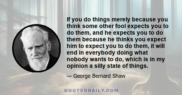 If you do things merely because you think some other fool expects you to do them, and he expects you to do them because he thinks you expect him to expect you to do them, it will end in everybody doing what nobody wants 