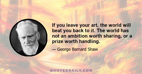 If you leave your art, the world will beat you back to it. The world has not an ambition worth sharing, or a prize worth handling.