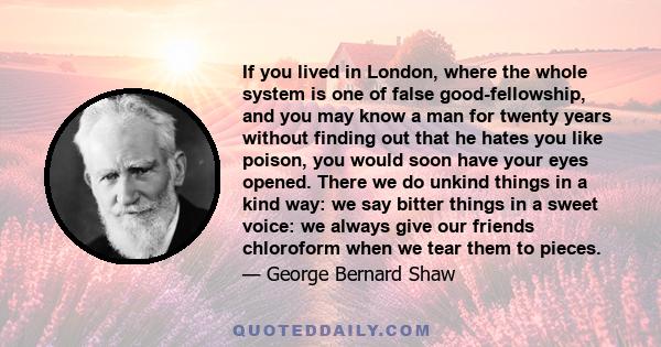 If you lived in London, where the whole system is one of false good-fellowship, and you may know a man for twenty years without finding out that he hates you like poison, you would soon have your eyes opened. There we