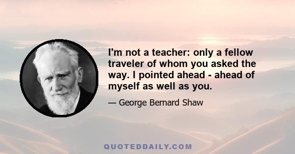 I'm not a teacher: only a fellow traveler of whom you asked the way. I pointed ahead - ahead of myself as well as you.