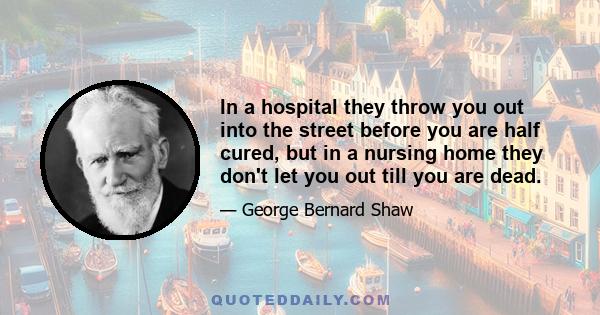 In a hospital they throw you out into the street before you are half cured, but in a nursing home they don't let you out till you are dead.