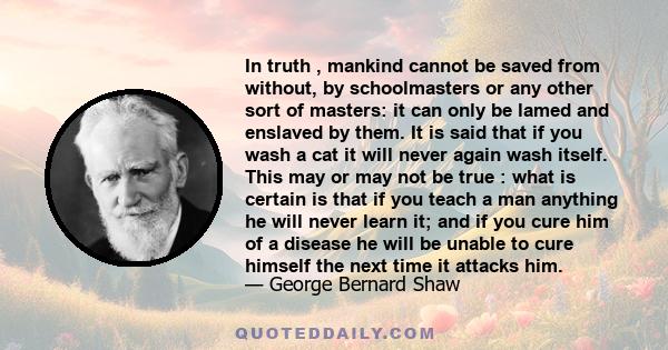 In truth , mankind cannot be saved from without, by schoolmasters or any other sort of masters: it can only be lamed and enslaved by them. It is said that if you wash a cat it will never again wash itself. This may or