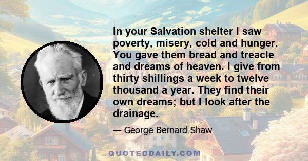 In your Salvation shelter I saw poverty, misery, cold and hunger. You gave them bread and treacle and dreams of heaven. I give from thirty shillings a week to twelve thousand a year. They find their own dreams; but I