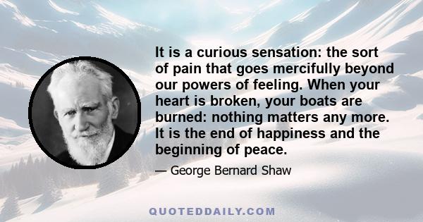 It is a curious sensation: the sort of pain that goes mercifully beyond our powers of feeling. When your heart is broken, your boats are burned: nothing matters any more. It is the end of happiness and the beginning of