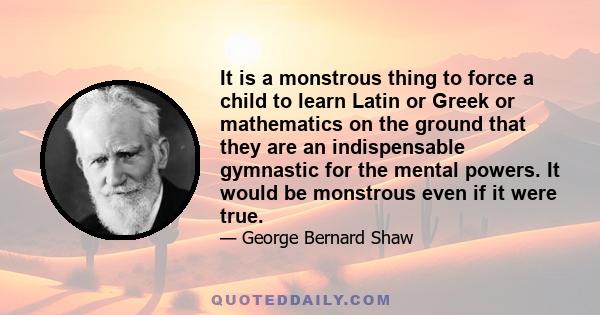 It is a monstrous thing to force a child to learn Latin or Greek or mathematics on the ground that they are an indispensable gymnastic for the mental powers. It would be monstrous even if it were true.