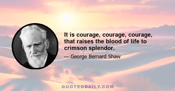 It is courage, courage, courage, that raises the blood of life to crimson splendor.