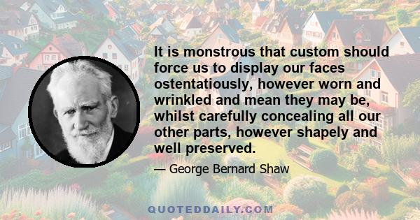 It is monstrous that custom should force us to display our faces ostentatiously, however worn and wrinkled and mean they may be, whilst carefully concealing all our other parts, however shapely and well preserved.