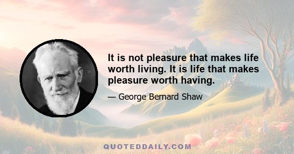 It is not pleasure that makes life worth living. It is life that makes pleasure worth having.