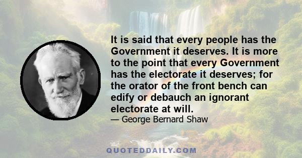 It is said that every people has the Government it deserves. It is more to the point that every Government has the electorate it deserves; for the orator of the front bench can edify or debauch an ignorant electorate at 