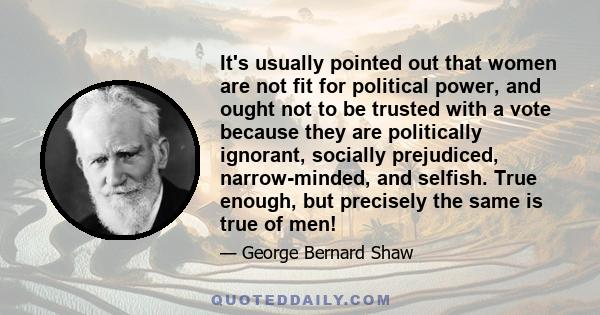 It's usually pointed out that women are not fit for political power, and ought not to be trusted with a vote because they are politically ignorant, socially prejudiced, narrow-minded, and selfish. True enough, but