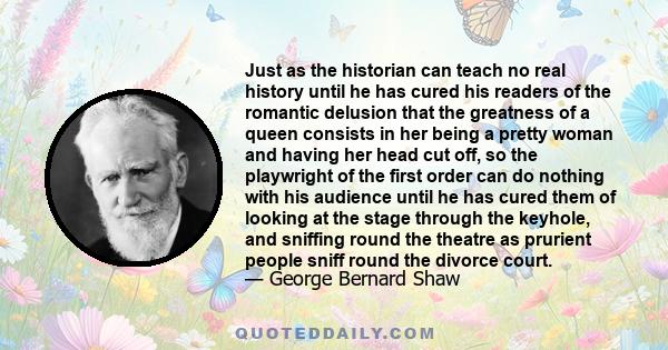 Just as the historian can teach no real history until he has cured his readers of the romantic delusion that the greatness of a queen consists in her being a pretty woman and having her head cut off, so the playwright