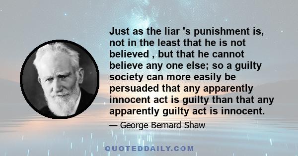 Just as the liar 's punishment is, not in the least that he is not believed , but that he cannot believe any one else; so a guilty society can more easily be persuaded that any apparently innocent act is guilty than