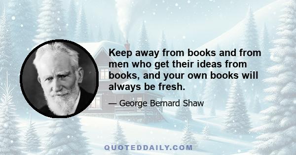 Keep away from books and from men who get their ideas from books, and your own books will always be fresh.