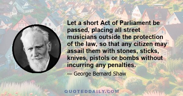 Let a short Act of Parliament be passed, placing all street musicians outside the protection of the law, so that any citizen may assail them with stones, sticks, knives, pistols or bombs without incurring any penalties.