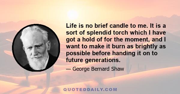 Life is no brief candle to me. It is a sort of splendid torch which I have got a hold of for the moment, and I want to make it burn as brightly as possible before handing it on to future generations.