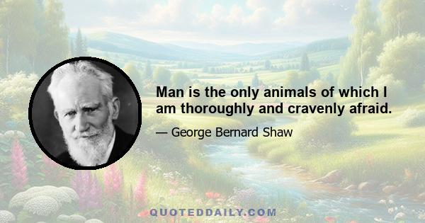 Man is the only animals of which I am thoroughly and cravenly afraid.