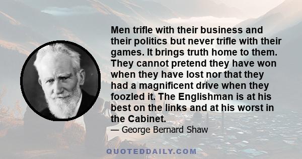 Men trifle with their business and their politics but never trifle with their games. It brings truth home to them. They cannot pretend they have won when they have lost nor that they had a magnificent drive when they