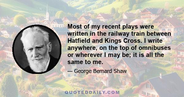 Most of my recent plays were written in the railway train between Hatfield and Kings Cross. I write anywhere, on the top of omnibuses or wherever I may be; it is all the same to me.