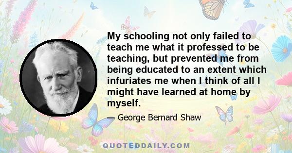 My schooling not only failed to teach me what it professed to be teaching, but prevented me from being educated to an extent which infuriates me when I think of all I might have learned at home by myself.