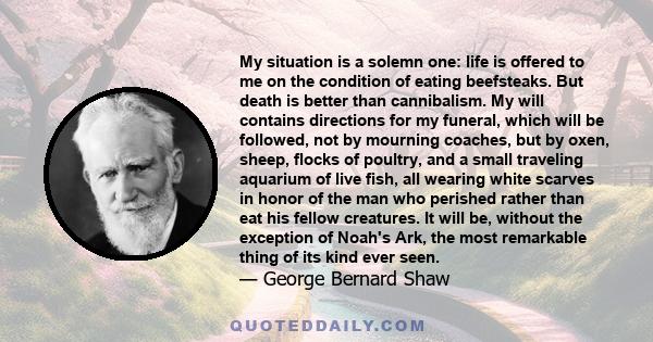 My situation is a solemn one: life is offered to me on the condition of eating beefsteaks. But death is better than cannibalism. My will contains directions for my funeral, which will be followed, not by mourning