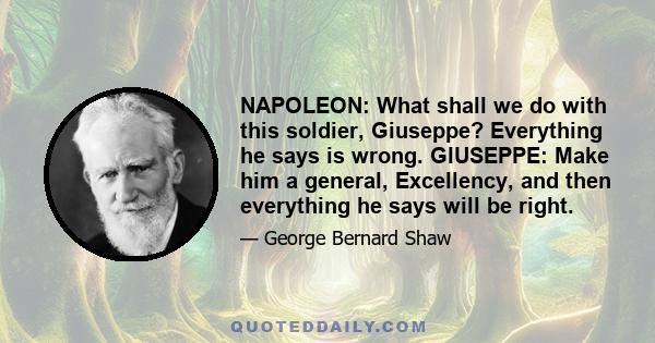 NAPOLEON: What shall we do with this soldier, Giuseppe? Everything he says is wrong. GIUSEPPE: Make him a general, Excellency, and then everything he says will be right.