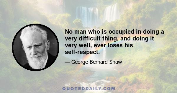 No man who is occupied in doing a very difficult thing, and doing it very well, ever loses his self-respect.