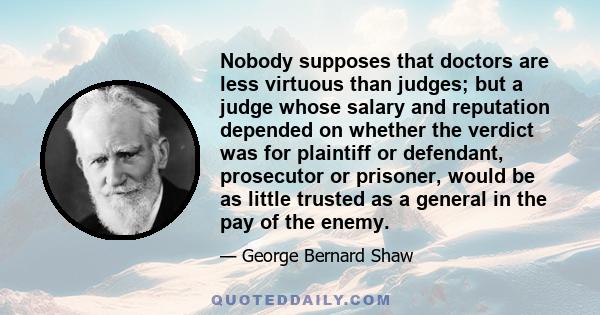 Nobody supposes that doctors are less virtuous than judges; but a judge whose salary and reputation depended on whether the verdict was for plaintiff or defendant, prosecutor or prisoner, would be as little trusted as a 