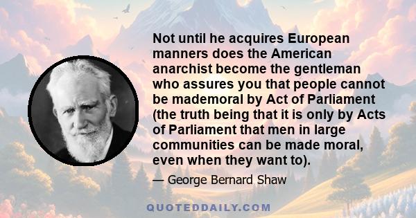 Not until he acquires European manners does the American anarchist become the gentleman who assures you that people cannot be mademoral by Act of Parliament (the truth being that it is only by Acts of Parliament that